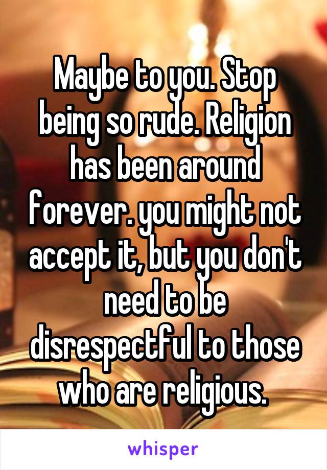 Maybe to you. Stop being so rude. Religion has been around forever. you might not accept it, but you don't need to be disrespectful to those who are religious. 