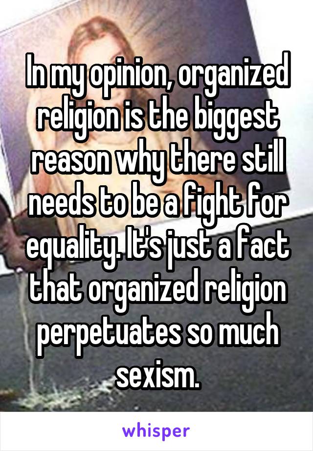 In my opinion, organized religion is the biggest reason why there still needs to be a fight for equality. It's just a fact that organized religion perpetuates so much sexism.