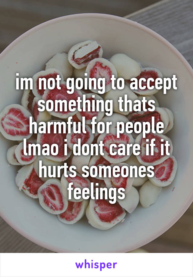 im not going to accept something thats harmful for people lmao i dont care if it hurts someones feelings