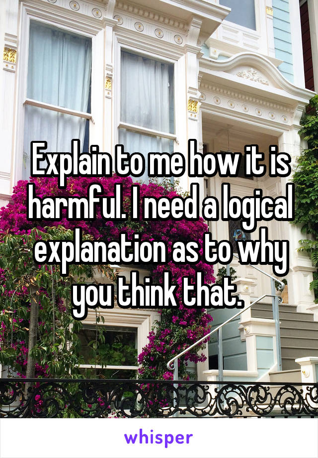 Explain to me how it is harmful. I need a logical explanation as to why you think that. 