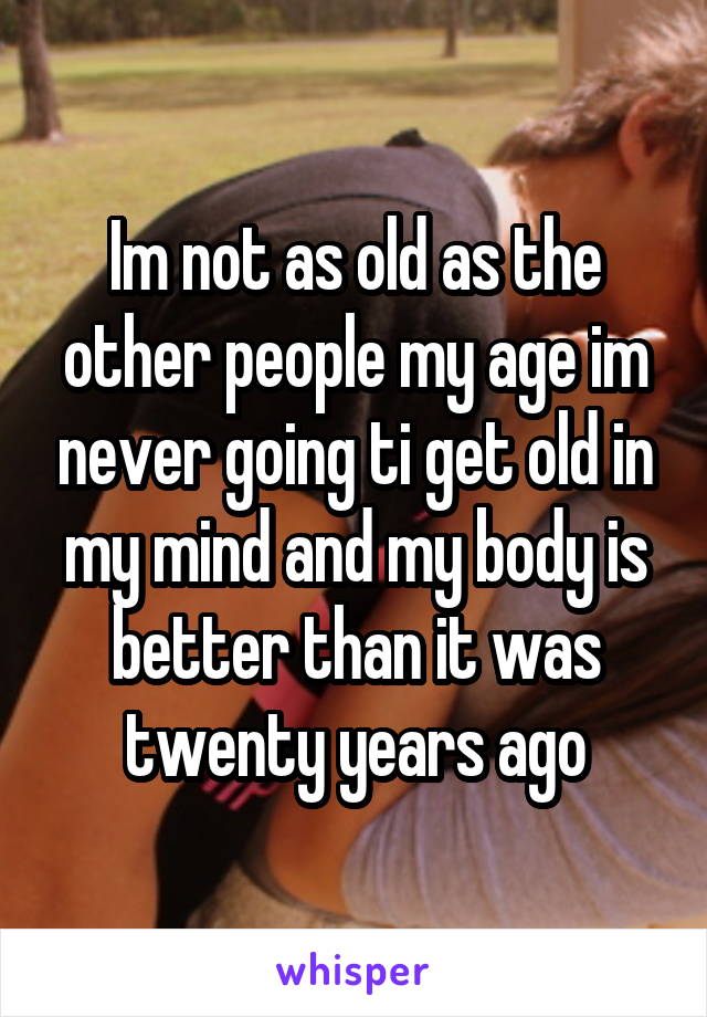 Im not as old as the other people my age im never going ti get old in my mind and my body is better than it was twenty years ago