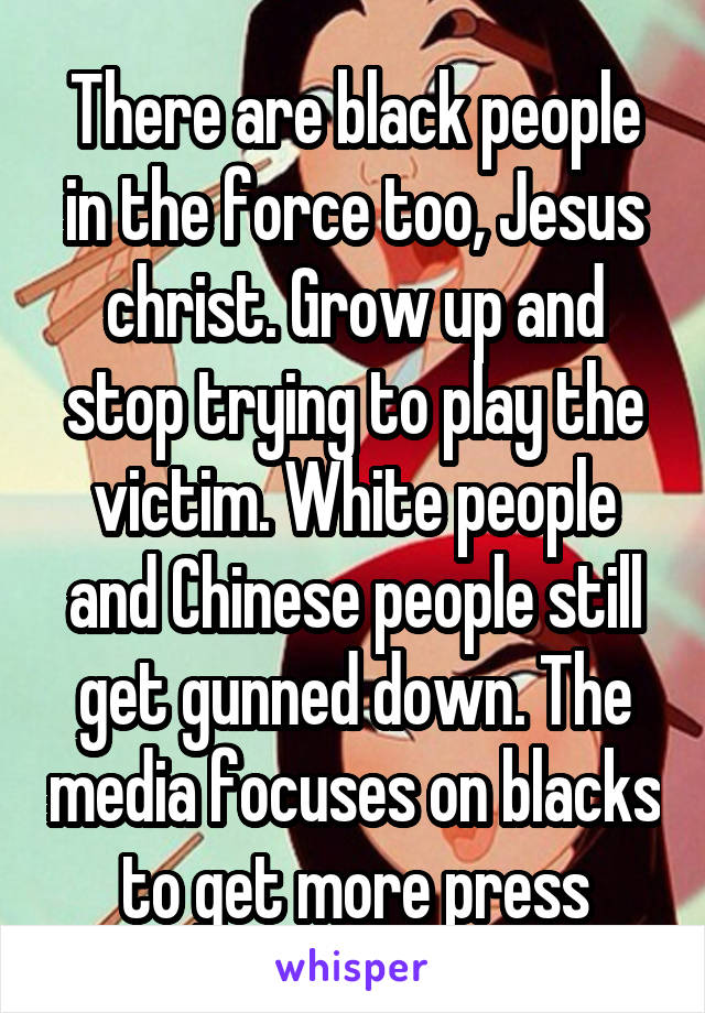 There are black people in the force too, Jesus christ. Grow up and stop trying to play the victim. White people and Chinese people still get gunned down. The media focuses on blacks to get more press