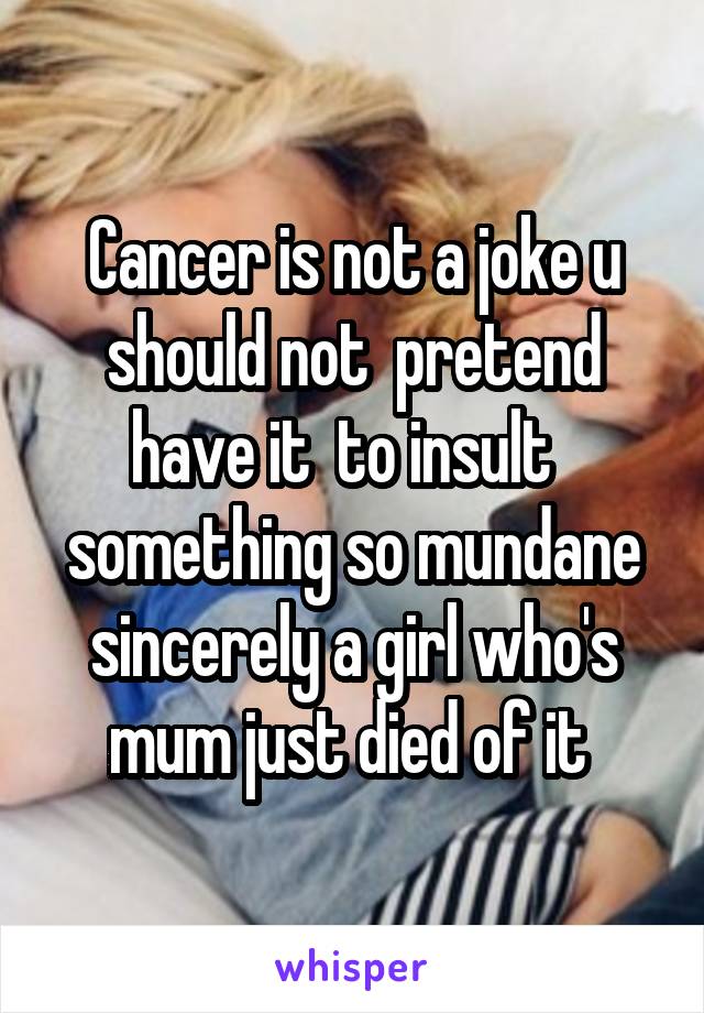 Cancer is not a joke u should not  pretend have it  to insult   something so mundane sincerely a girl who's mum just died of it 