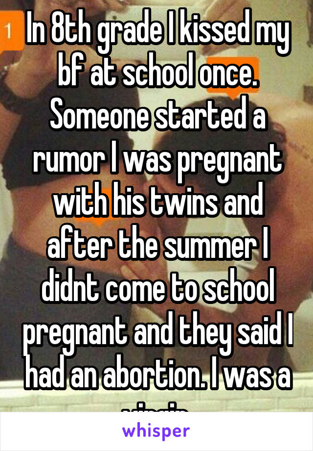 In 8th grade I kissed my bf at school once. Someone started a rumor I was pregnant with his twins and after the summer I didnt come to school pregnant and they said I had an abortion. I was a virgin.