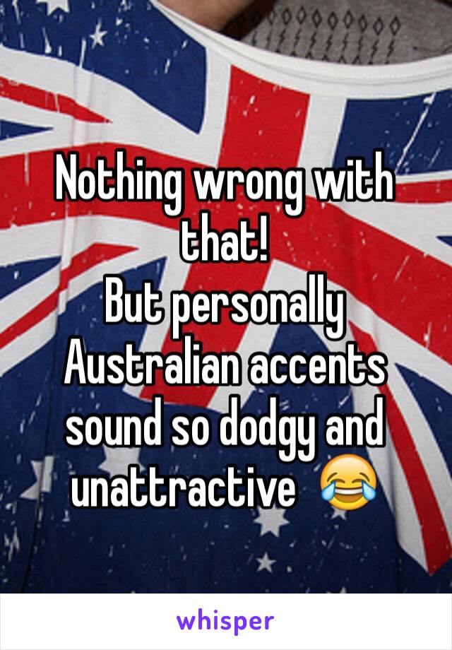 Nothing wrong with that!
But personally Australian accents sound so dodgy and unattractive  😂