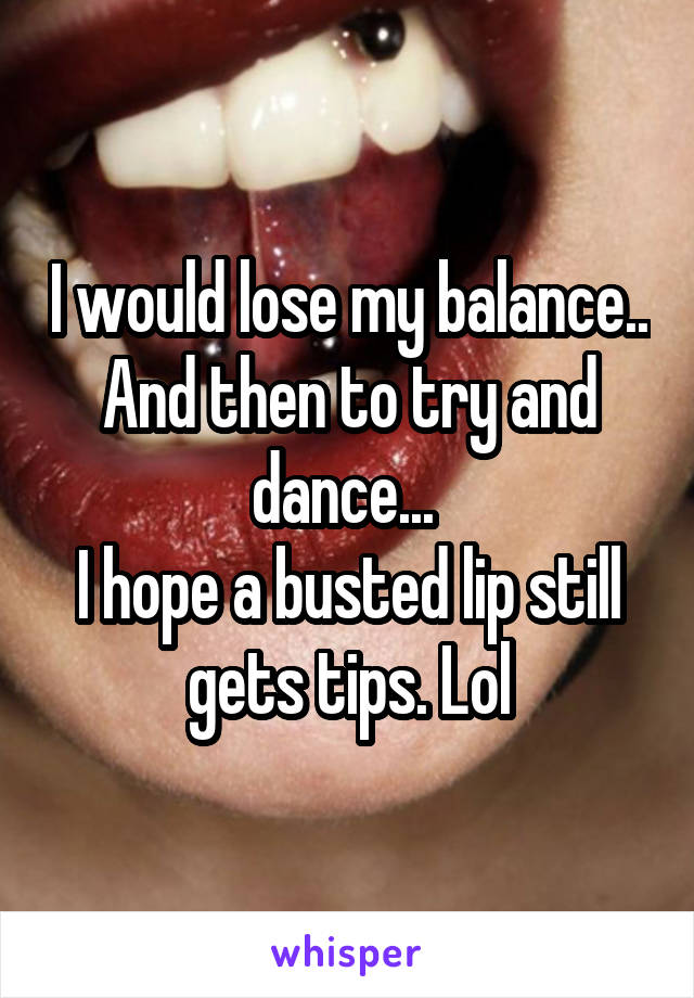 I would lose my balance.. And then to try and dance... 
I hope a busted lip still gets tips. Lol