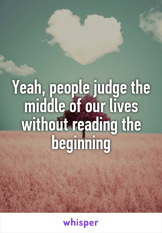 Yeah, people judge the middle of our lives without reading the beginning