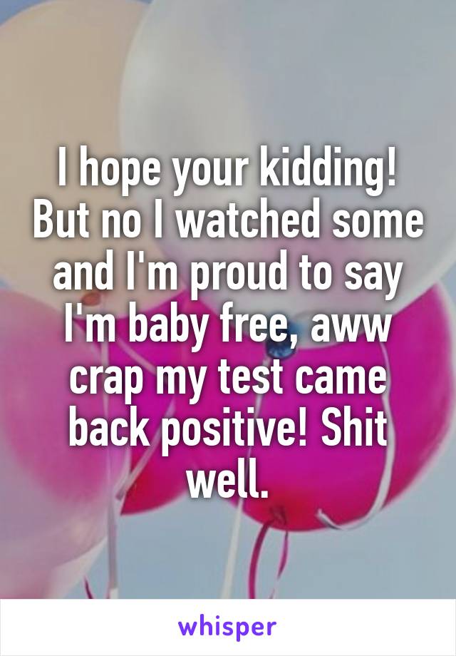 I hope your kidding! But no I watched some and I'm proud to say I'm baby free, aww crap my test came back positive! Shit well.