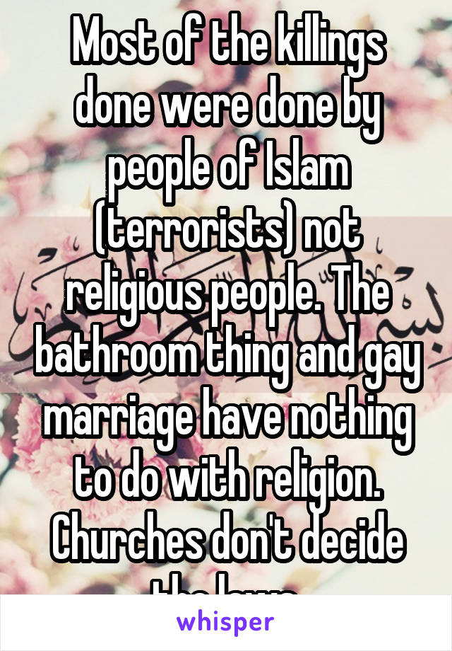 Most of the killings done were done by people of Islam (terrorists) not religious people. The bathroom thing and gay marriage have nothing to do with religion. Churches don't decide the laws.