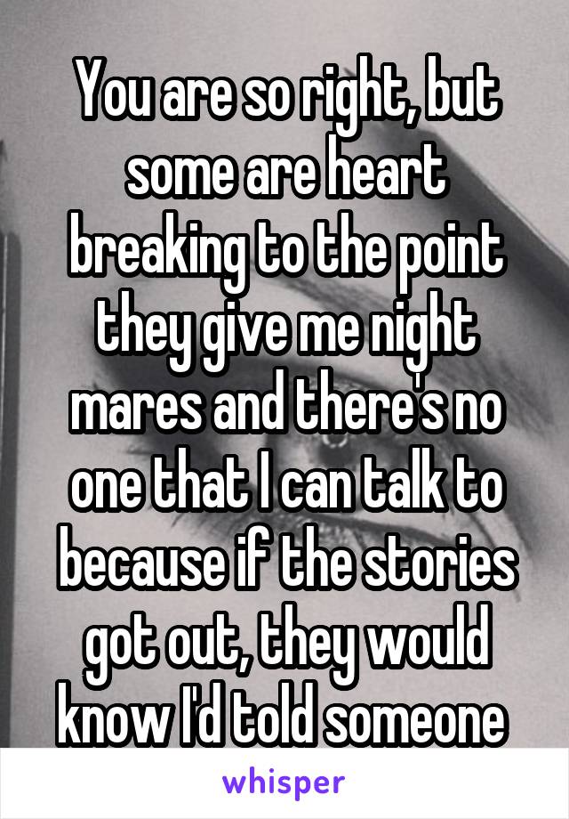 You are so right, but some are heart breaking to the point they give me night mares and there's no one that I can talk to because if the stories got out, they would know I'd told someone 