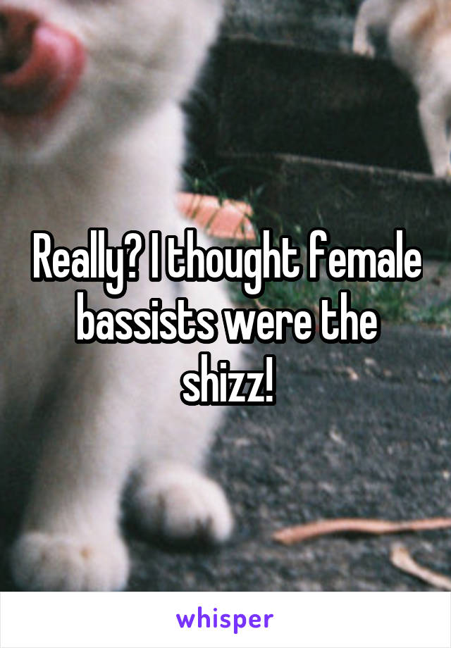 Really? I thought female bassists were the shizz!