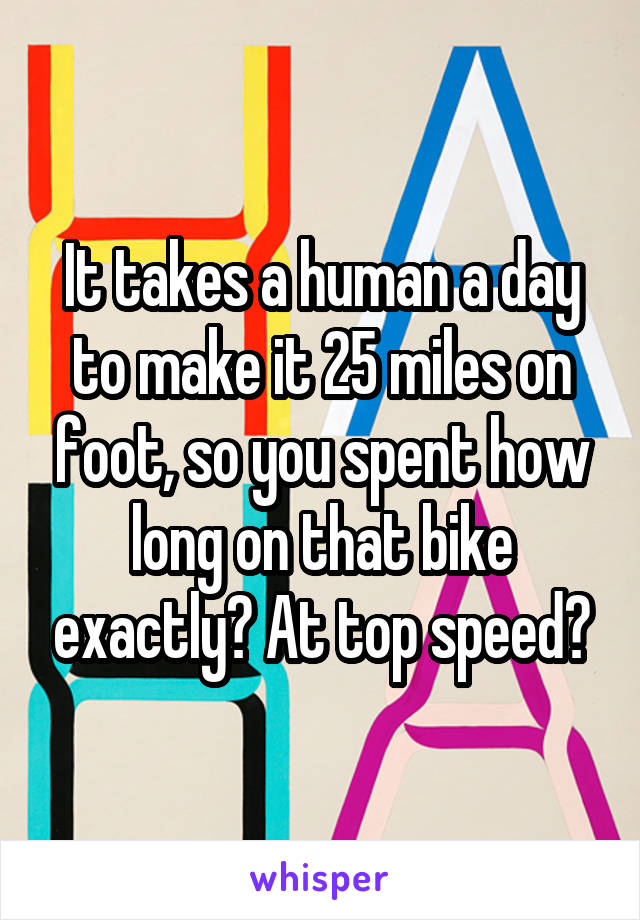 It takes a human a day to make it 25 miles on foot, so you spent how long on that bike exactly? At top speed?