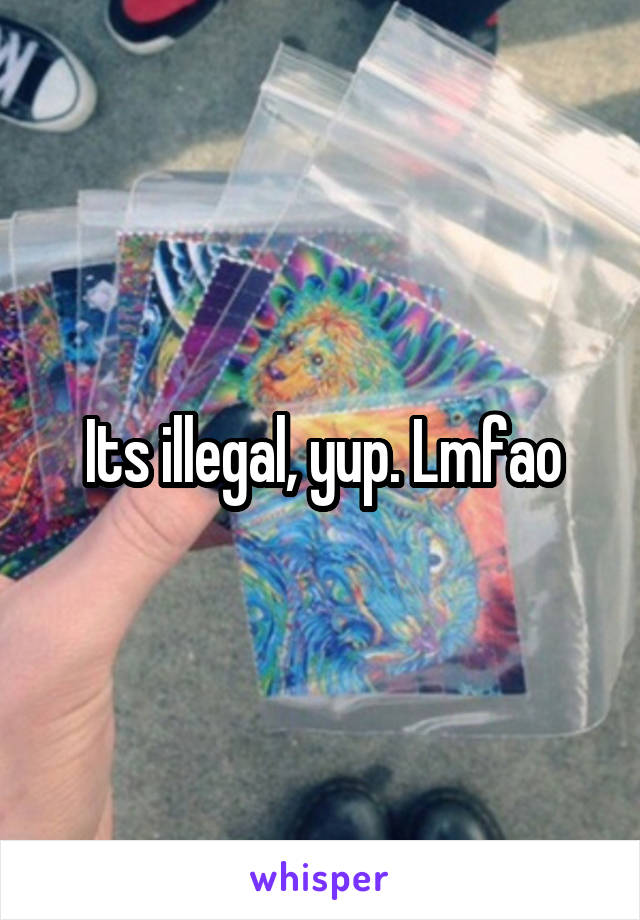Its illegal, yup. Lmfao