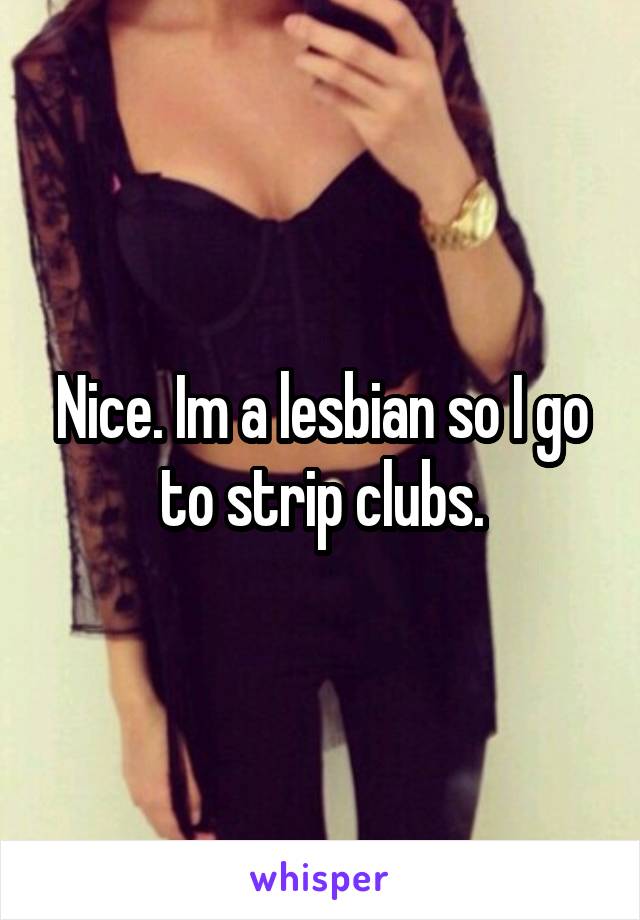 Nice. Im a lesbian so I go to strip clubs.