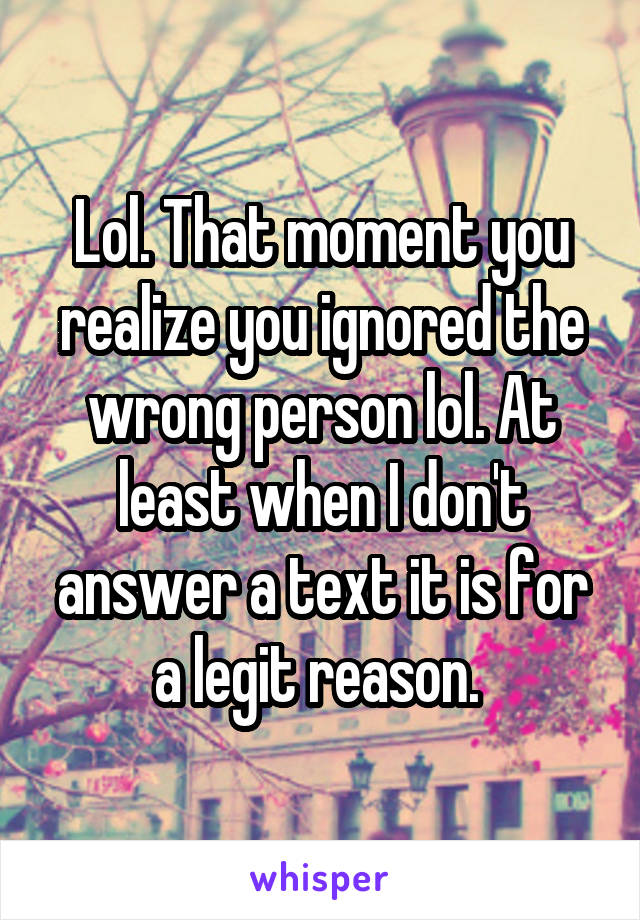 Lol. That moment you realize you ignored the wrong person lol. At least when I don't answer a text it is for a legit reason. 