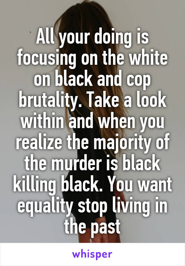 All your doing is focusing on the white on black and cop brutality. Take a look within and when you realize the majority of the murder is black killing black. You want equality stop living in the past