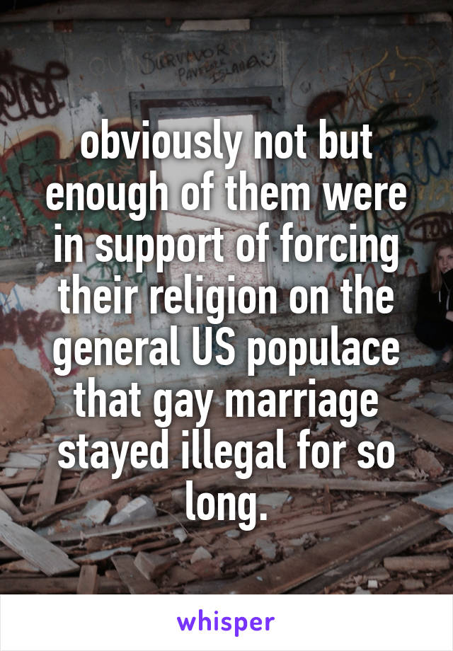 obviously not but enough of them were in support of forcing their religion on the general US populace that gay marriage stayed illegal for so long.