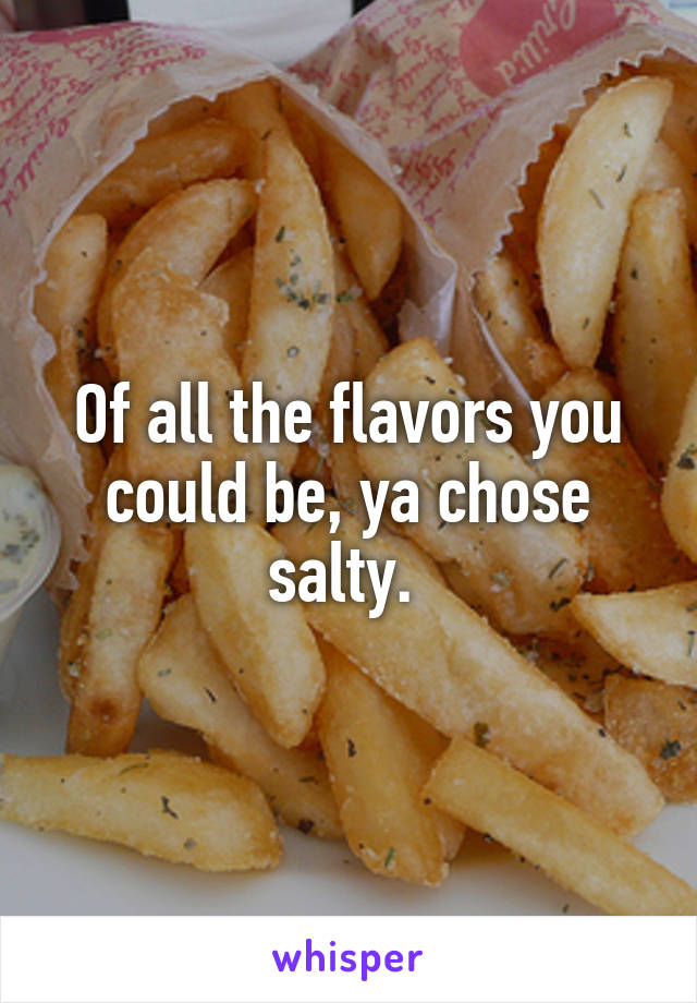 Of all the flavors you could be, ya chose salty. 