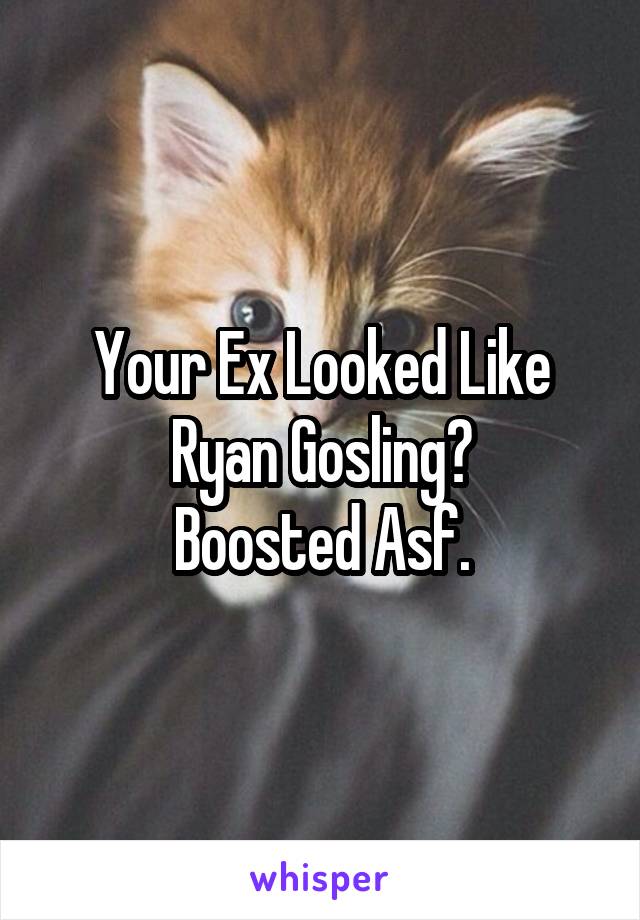 Your Ex Looked Like Ryan Gosling?
Boosted Asf.