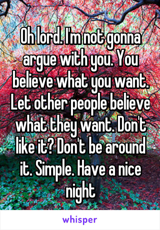 Oh lord. I'm not gonna argue with you. You believe what you want. Let other people believe what they want. Don't like it? Don't be around it. Simple. Have a nice night