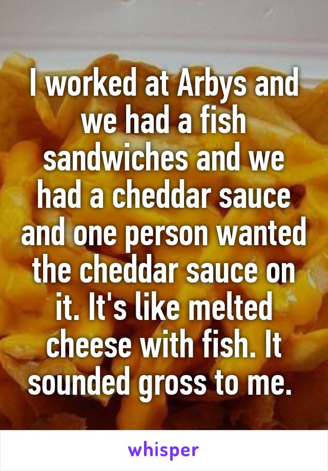 I worked at Arbys and we had a fish sandwiches and we had a cheddar sauce and one person wanted the cheddar sauce on it. It's like melted cheese with fish. It sounded gross to me. 