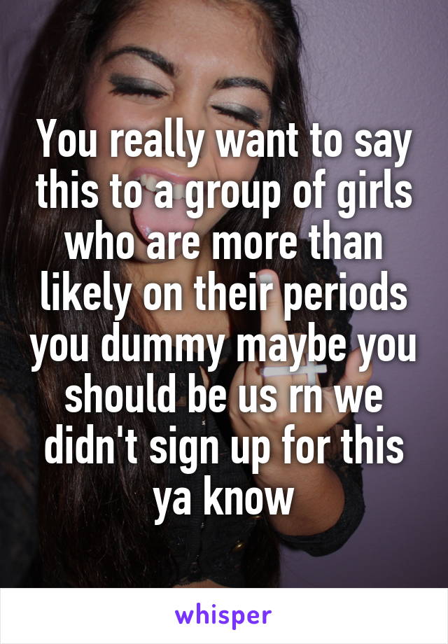 You really want to say this to a group of girls who are more than likely on their periods you dummy maybe you should be us rn we didn't sign up for this ya know
