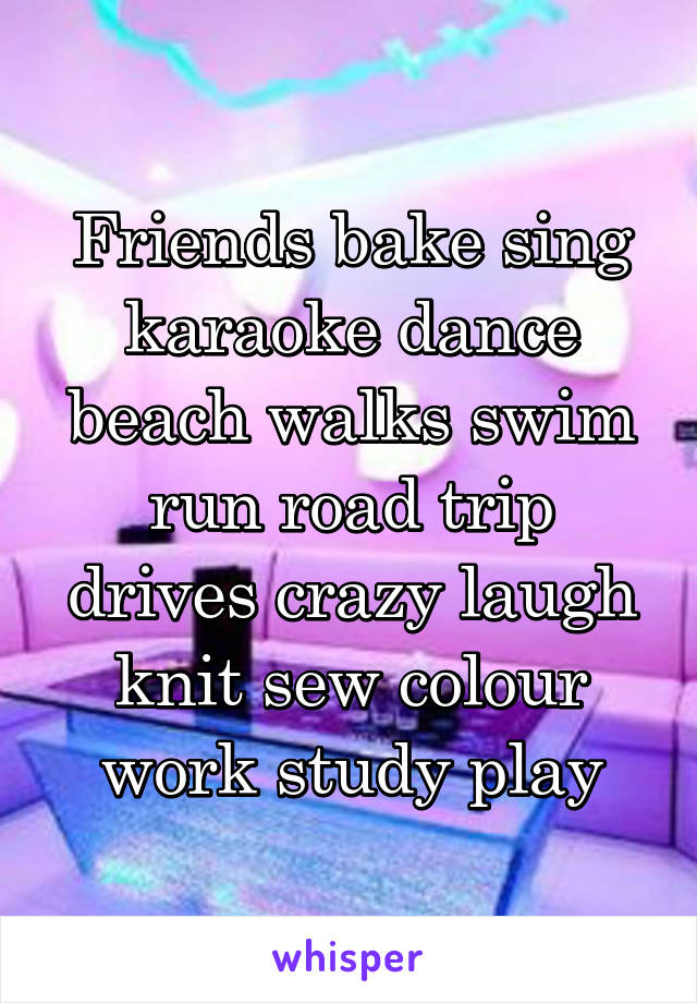 Friends bake sing karaoke dance beach walks swim run road trip drives crazy laugh knit sew colour work study play