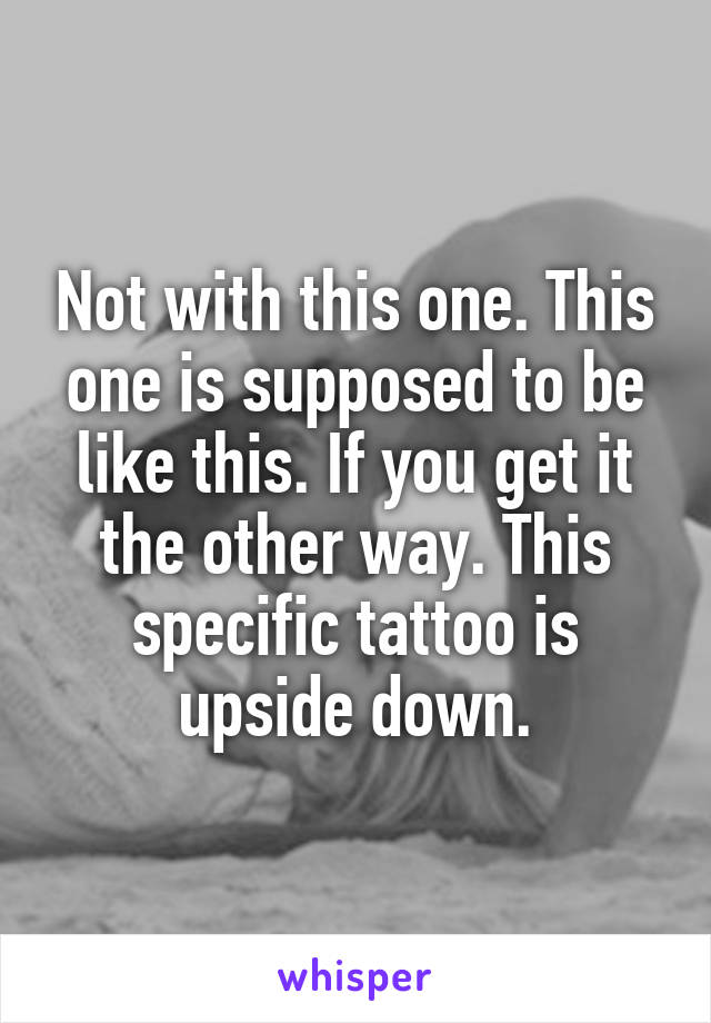 Not with this one. This one is supposed to be like this. If you get it the other way. This specific tattoo is upside down.