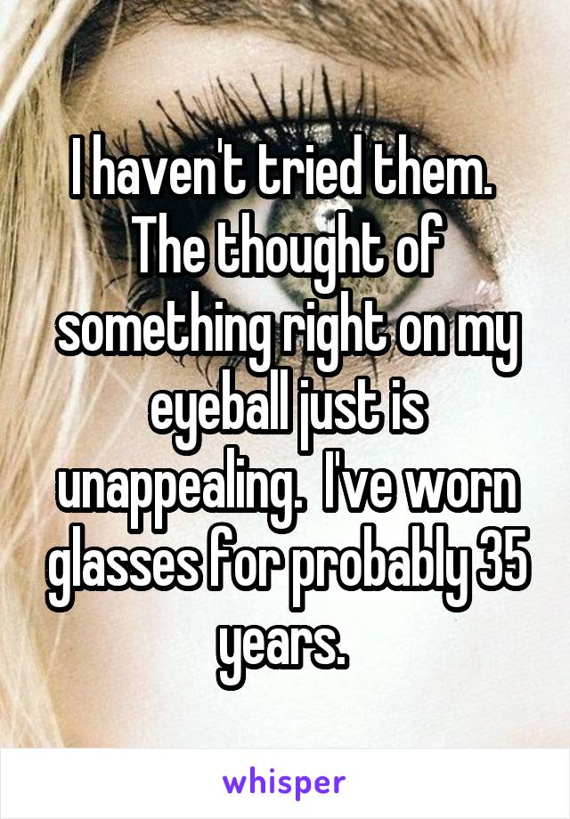 I haven't tried them.  The thought of something right on my eyeball just is unappealing.  I've worn glasses for probably 35 years. 
