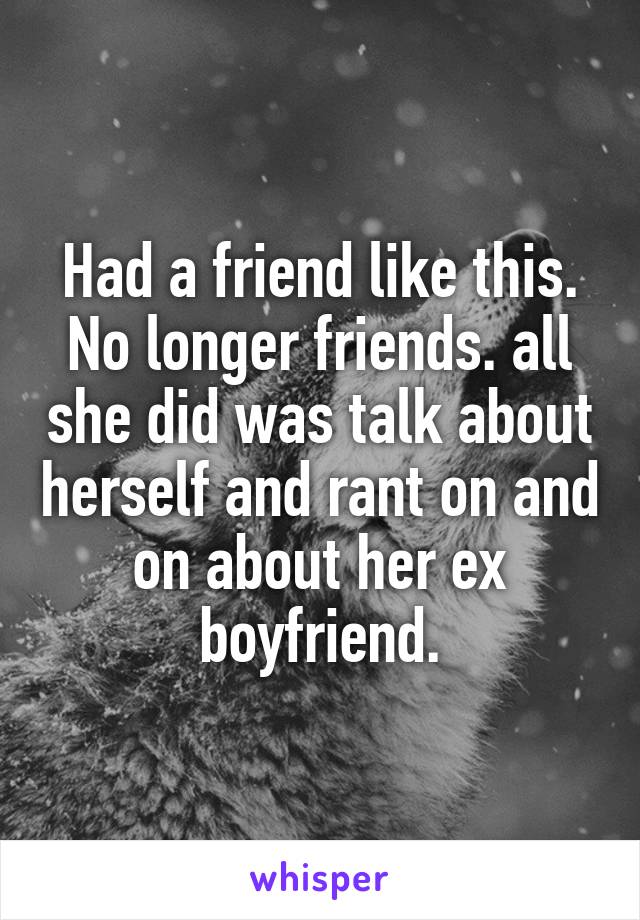 Had a friend like this. No longer friends. all she did was talk about herself and rant on and on about her ex boyfriend.