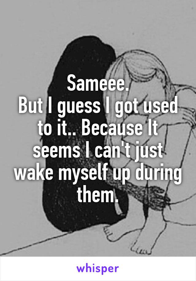 Sameee.
But I guess I got used to it.. Because It seems I can't just wake myself up during them.