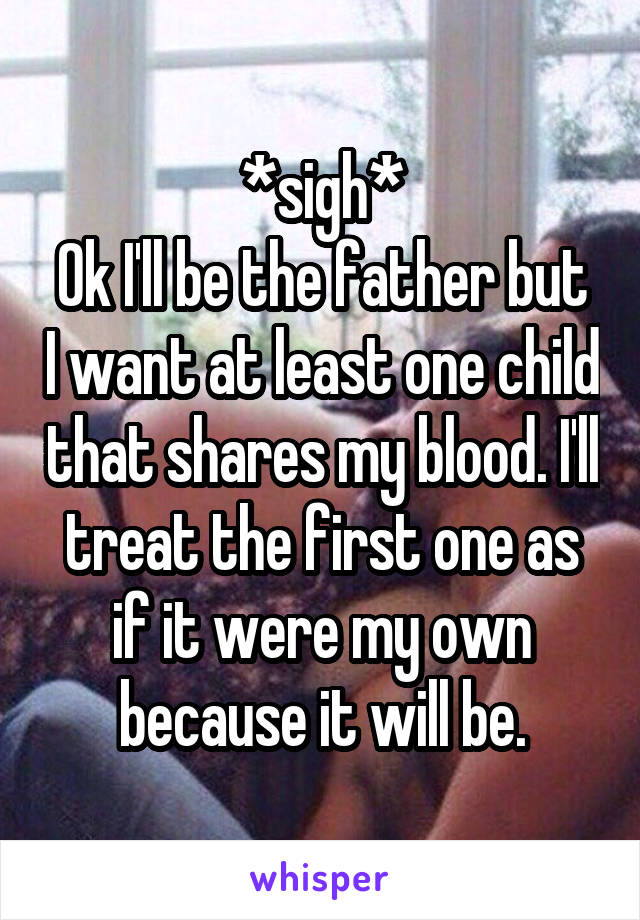 *sigh*
Ok I'll be the father but I want at least one child that shares my blood. I'll treat the first one as if it were my own because it will be.