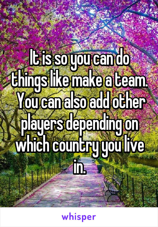 It is so you can do things like make a team.  You can also add other players depending on which country you live in.