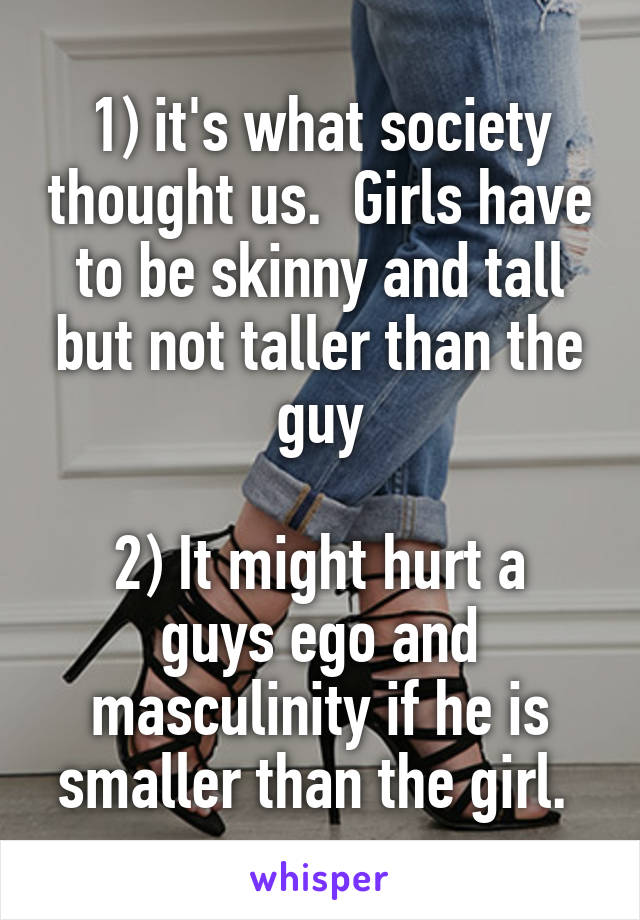 1) it's what society thought us.  Girls have to be skinny and tall but not taller than the guy

2) It might hurt a guys ego and masculinity if he is smaller than the girl. 