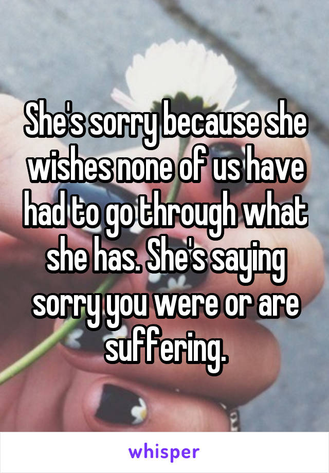 She's sorry because she wishes none of us have had to go through what she has. She's saying sorry you were or are suffering.
