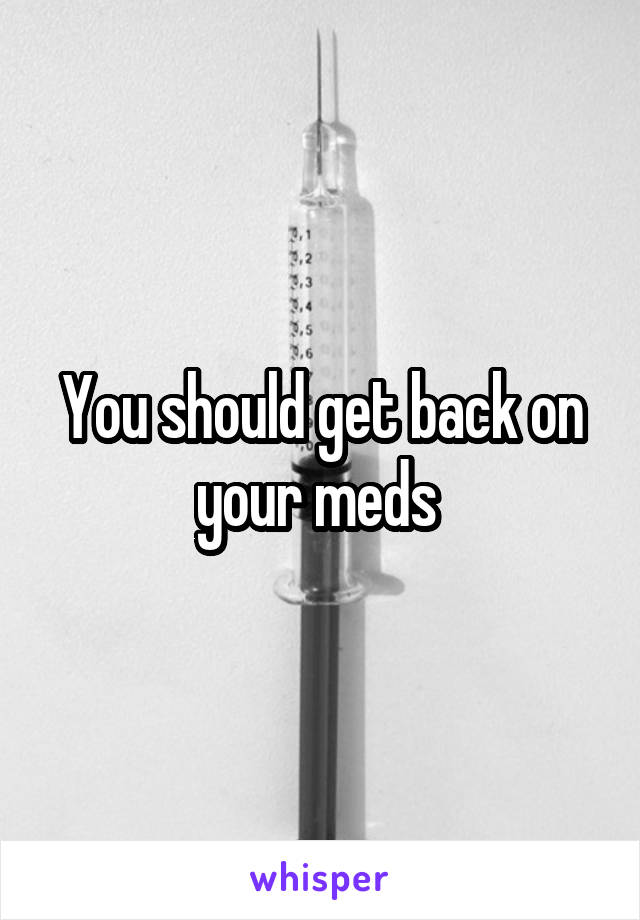 You should get back on your meds 