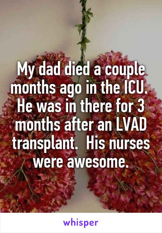 My dad died a couple months ago in the ICU.  He was in there for 3 months after an LVAD transplant.  His nurses were awesome.