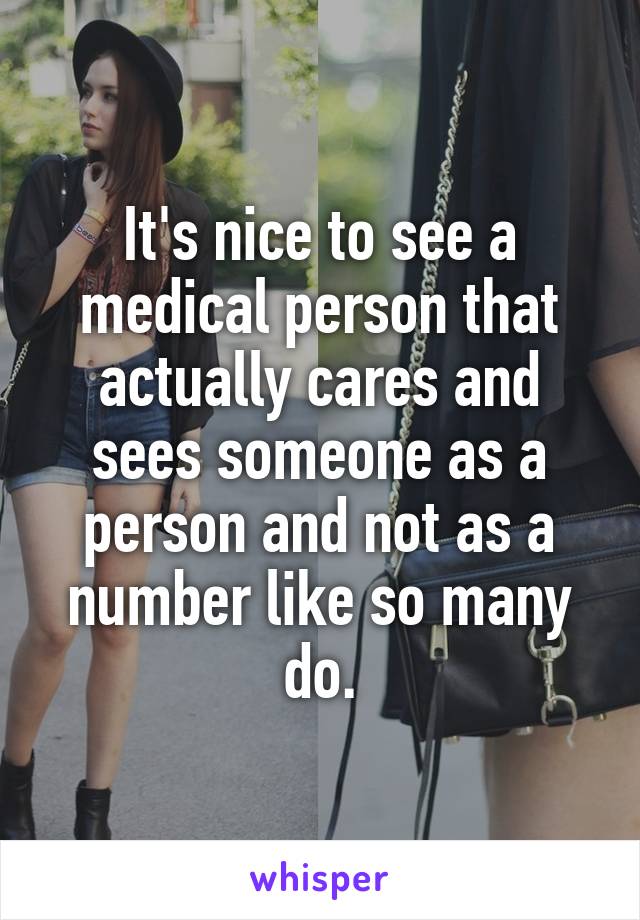 It's nice to see a medical person that actually cares and sees someone as a person and not as a number like so many do.