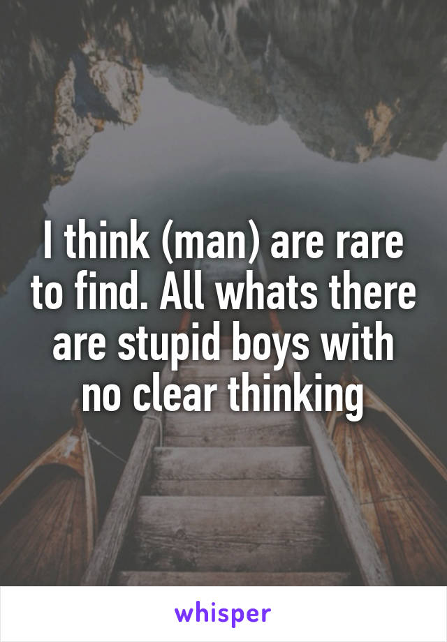 I think (man) are rare to find. All whats there are stupid boys with no clear thinking