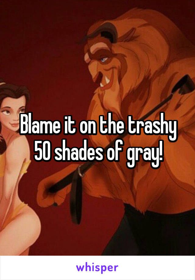Blame it on the trashy 50 shades of gray!