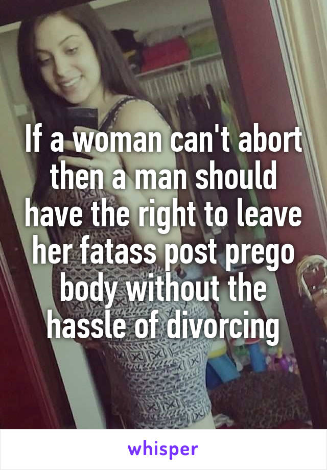If a woman can't abort then a man should have the right to leave her fatass post prego body without the hassle of divorcing