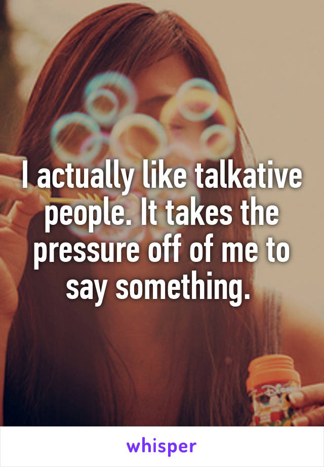 I actually like talkative people. It takes the pressure off of me to say something. 