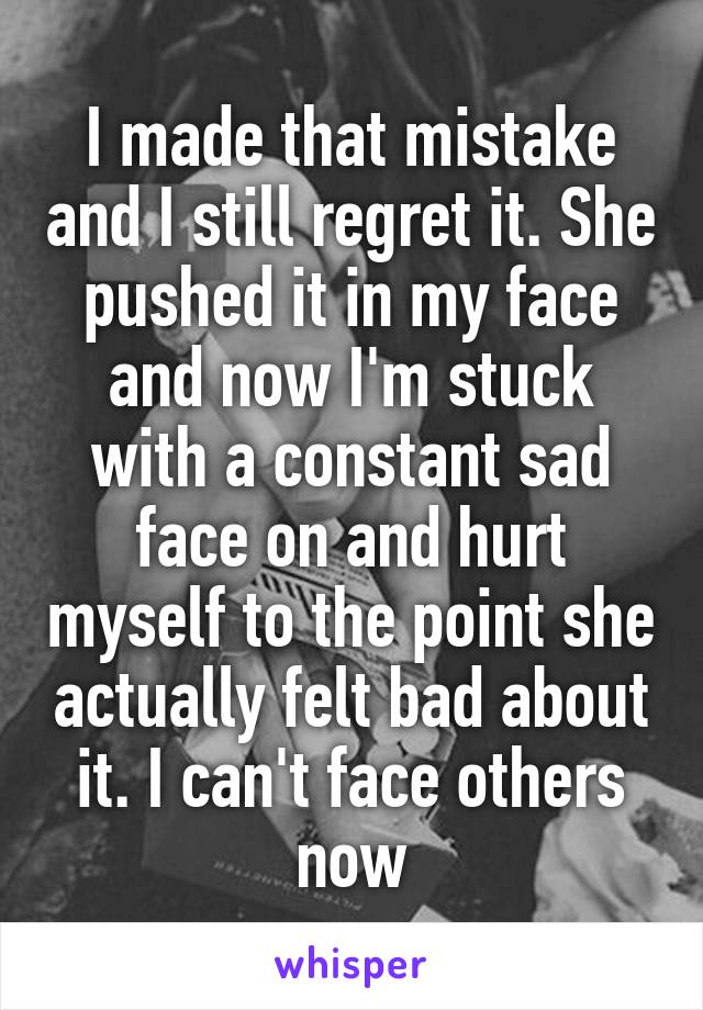 I made that mistake and I still regret it. She pushed it in my face and now I'm stuck with a constant sad face on and hurt myself to the point she actually felt bad about it. I can't face others now