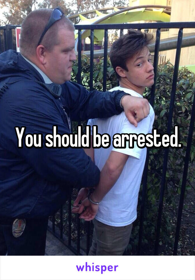 You should be arrested.