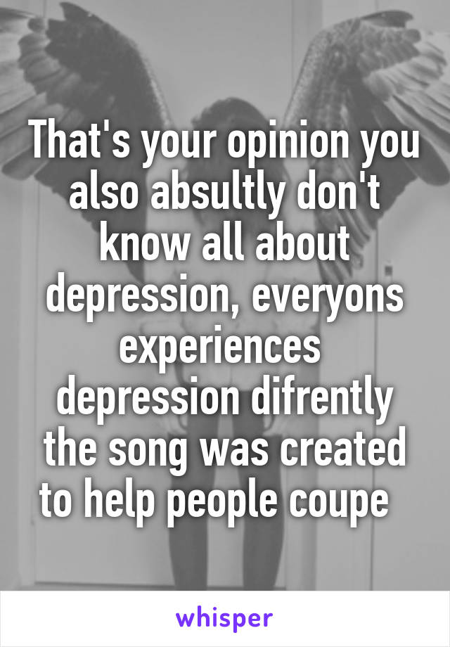 That's your opinion you also absultly don't know all about depression, everyons experiences  depression difrently the song was created to help people coupe  