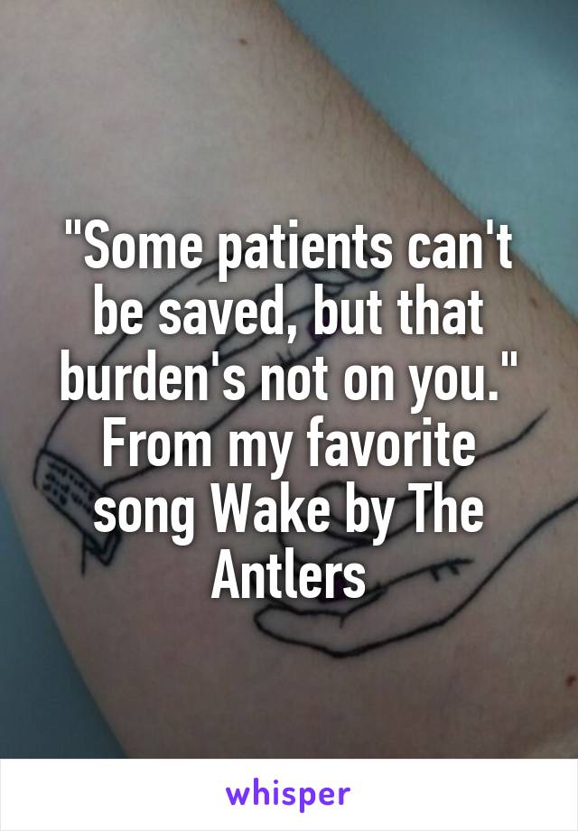 "Some patients can't be saved, but that burden's not on you."
From my favorite song Wake by The Antlers