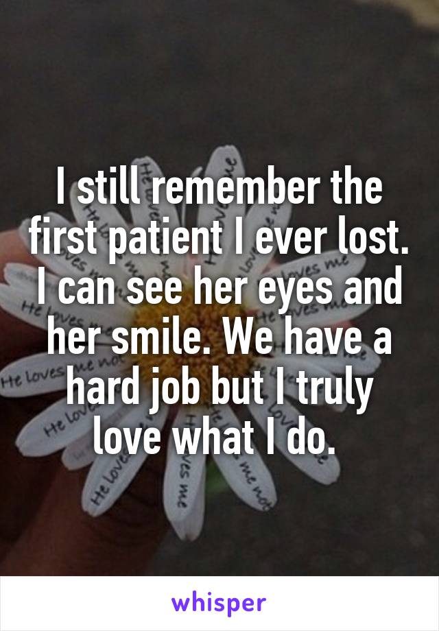 I still remember the first patient I ever lost. I can see her eyes and her smile. We have a hard job but I truly love what I do. 