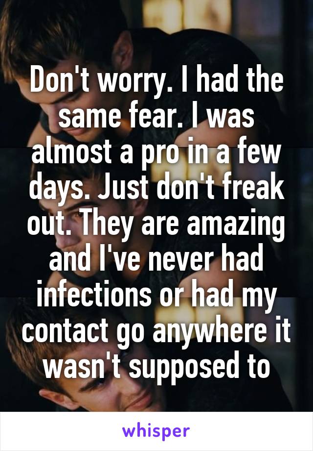 Don't worry. I had the same fear. I was almost a pro in a few days. Just don't freak out. They are amazing and I've never had infections or had my contact go anywhere it wasn't supposed to