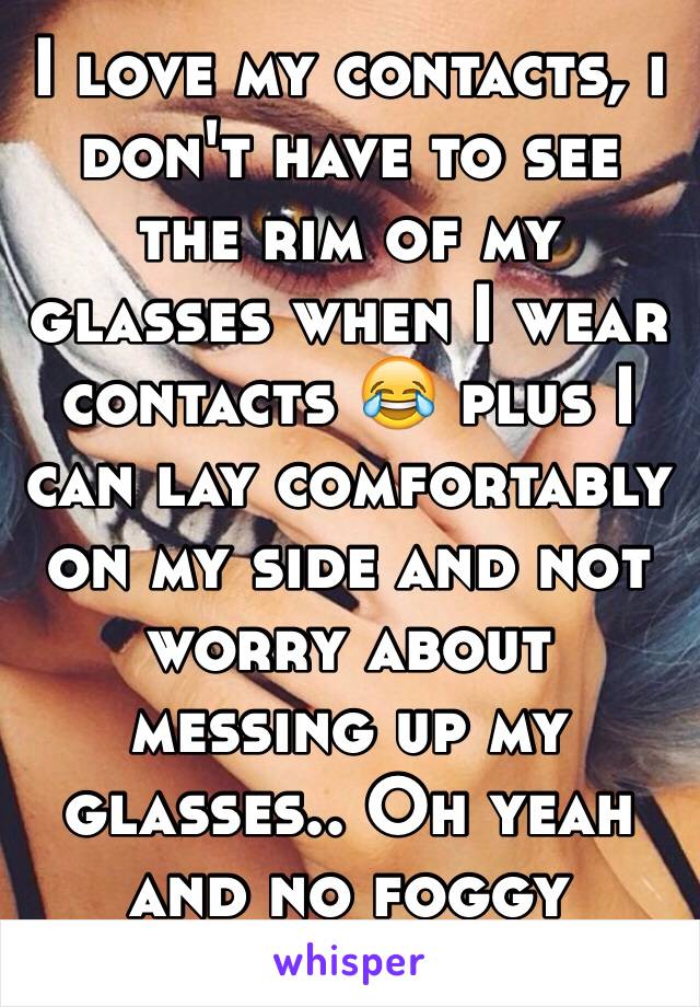 I love my contacts, i don't have to see the rim of my glasses when I wear contacts 😂 plus I can lay comfortably on my side and not worry about messing up my glasses.. Oh yeah and no foggy lenses