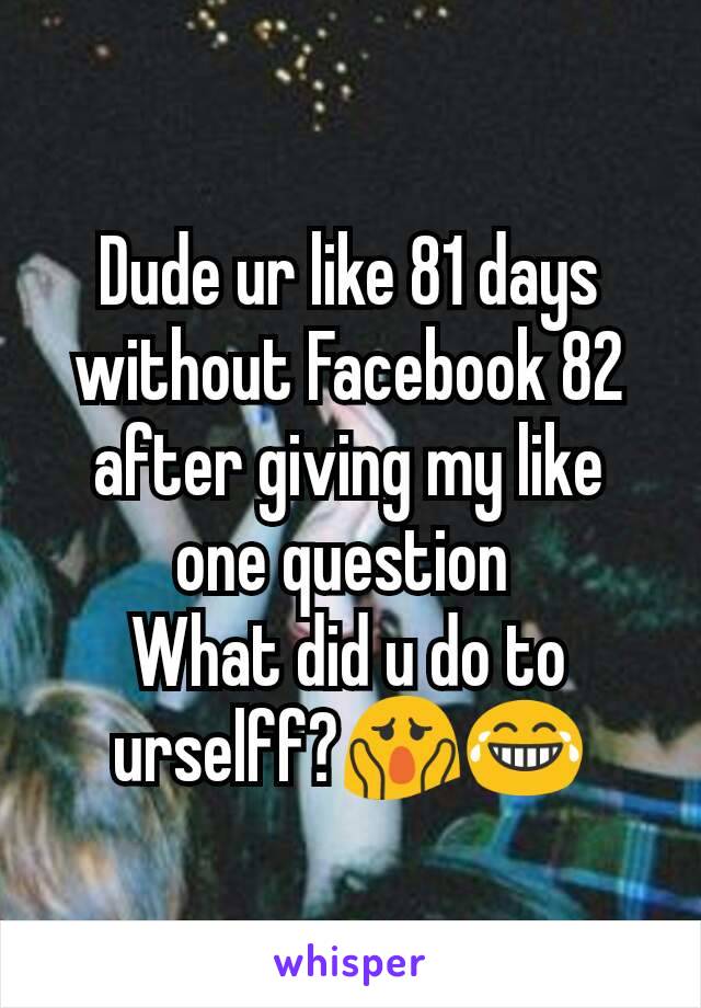 Dude ur like 81 days without Facebook 82 after giving my like one question 
What did u do to urselff?😱😂